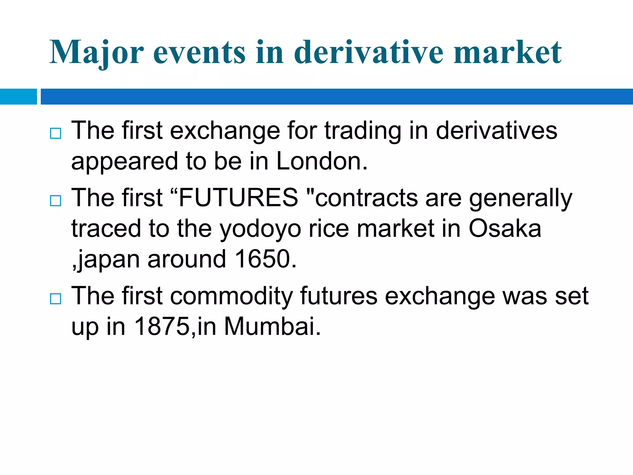 Major events in derivative market

   The first exchange for trading in derivatives
    appeared to be in London.
   The first “FUTURES "contracts are generally
    traced to the yodoyo rice market in Osaka
    ,japan around 1650.
   The first commodity futures exchange was set
    up in 1875,in Mumbai.
 