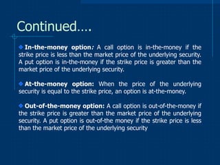 Continued….
In-the-money option: A call option is in-the-money if the
strike price is less than the market price of the underlying security.
A put option is in-the-money if the strike price is greater than the
market price of the underlying security.
At-the-money option: When the price of the underlying
security is equal to the strike price, an option is at-the-money.
Out-of-the-money option: A call option is out-of-the-money if
the strike price is greater than the market price of the underlying
security. A put option is out-of-the money if the strike price is less
than the market price of the underlying security

 