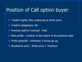 Position of Call option buyer
Trader’s rights- Buy underlying at strike price.
Trader’s obligations- Nil.
Premium paid or received - Paid.
Risk profile - Limited, to the extent of the premium paid.
Profit potential - Unlimited, if prices go up.
Breakeven point - Strike price + Premium.

 
