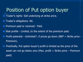 Position of Put option buyer
Trader’s rights- Sell underlying at strike price.
Trader’s obligations- Nil.
Premium paid or received - Paid.

Risk profile - Limited, to the extent of the premium paid.
Profit potential - Unlimited*, if prices go down (BEP = Strike price Premium).

Practically, Put option buyer’s profit is limited as the price of the
asset can not go below zero (Max. profit = Strike price – Premium
paid)

 