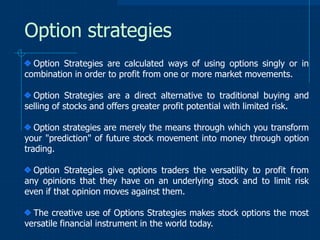 Option strategies
Option Strategies are calculated ways of using options singly or in
combination in order to profit from one or more market movements.
Option Strategies are a direct alternative to traditional buying and
selling of stocks and offers greater profit potential with limited risk.
Option strategies are merely the means through which you transform
your "prediction" of future stock movement into money through option
trading.
Option Strategies give options traders the versatility to profit from
any opinions that they have on an underlying stock and to limit risk
even if that opinion moves against them.
The creative use of Options Strategies makes stock options the most
versatile financial instrument in the world today.

 