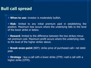 Bull call spread
When to use: investor is moderately bullish.
Risk: limited to any initial premium paid in establishing the
position. Maximum loss occurs where the underlying falls to the level
of the lower strike or below.
Reward: limited to the difference between the two strikes minus
net premium cost. Maximum profit occurs where the underlying rises
to the level of the higher striker above.
Break-even-point (BEP): strike price of purchased call+ net debit
paid.
Strategy : buy a call with a lower strike (ITM) +sell a call with a
higher strike (OTM).

 