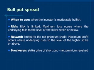 Bull put spread
When to use: when the investor is moderately bullish.
Risk: Risk is limited. Maximum loss occurs where the
underlying falls to the level of the lower strike or below.
Reward: limited to the net premium credit. Maximum profit
occurs where underlying rises to the level of the higher strike
or above.

Breakeven: strike price of short put - net premium received

 