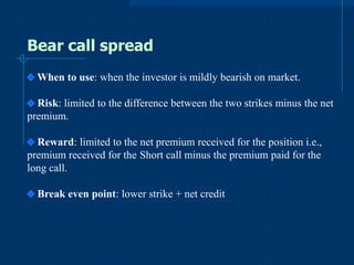 Bear call spread
When to use: when the investor is mildly bearish on market.
Risk: limited to the difference between the two strikes minus the net
premium.

Reward: limited to the net premium received for the position i.e.,
premium received for the Short call minus the premium paid for the
long call.
Break even point: lower strike + net credit

 