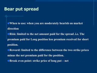 Bear put spread
When to use: when you are moderately bearish on market

direction
Risk: limited to the net amount paid for the spread .i.e. The
premium paid for Long position less premium received for short

position.
Reward: limited to the difference between the two strike prices
minus the net premium paid for the position.

Break even point: strike price of long put – net

 
