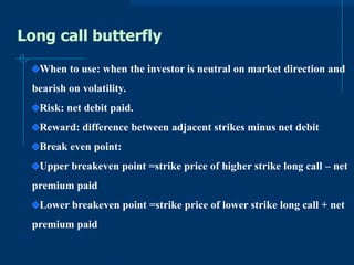 Long call butterfly
When to use: when the investor is neutral on market direction and
bearish on volatility.
Risk: net debit paid.
Reward: difference between adjacent strikes minus net debit

Break even point:
Upper breakeven point =strike price of higher strike long call – net
premium paid

Lower breakeven point =strike price of lower strike long call + net
premium paid

 