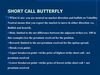 SHORT CALL BUTTERFLY
When to use: you are neutral on market direction and bullish on Volatility.
Neutral means that you expect the market to move in either direction -i.e.
Bullish and bearish.
Risk: limited to the net difference between the adjacent strikes (rs. 100 in
this example) less the premium received for the position.

Reward: limited to the net premium received for the option spread.
Break even point:
Upper breakeven point =strike price of highest strike short call - net
premium received
Lower breakeven point =strike price of lowest strike short call + net
premium received

 