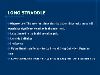 LONG STRADDLE
When to Use: The investor thinks that the underlying stock / index will
experience significant volatility in the near term.
Risk: Limited to the initial premium paid.
Reward: Unlimited
Breakeven:

· Upper Breakeven Point = Strike Price of Long Call + Net Premium
Paid
· Lower Breakeven Point = Strike Price of Long Put - Net Premium Paid

 