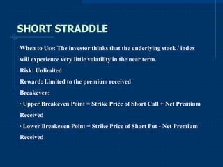 SHORT STRADDLE
When to Use: The investor thinks that the underlying stock / index
will experience very little volatility in the near term.
Risk: Unlimited
Reward: Limited to the premium received
Breakeven:
· Upper Breakeven Point = Strike Price of Short Call + Net Premium
Received
· Lower Breakeven Point = Strike Price of Short Put - Net Premium
Received

 