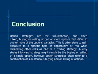 Conclusion
Option strategies are the simultaneous, and often
mixed, buying or selling of one or more options that differ in
one or more of the options' variables. This is often done to gain
exposure to a specific type of opportunity or risk while
eliminating other risks as part of a trading strategy. A very
straight forward strategy might simply be the buying or selling
of a single option, however option strategies often refer to a
combination of simultaneous buying and or selling of options.

 