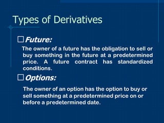 Types of Derivatives
ᵴFuture:
The owner of a future has the obligation to sell or
buy something in the future at a predetermined
price. A future contract has standardized
conditions.

ᵴOptions:
The owner of an option has the option to buy or
sell something at a predetermined price on or
before a predetermined date.

 