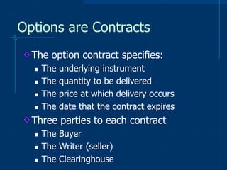 Options are Contracts
The option contract specifies:





The
The
The
The

underlying instrument
quantity to be delivered
price at which delivery occurs
date that the contract expires

Three parties to each contract




The Buyer
The Writer (seller)
The Clearinghouse

 