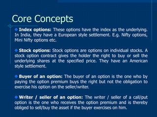 Core Concepts
Index options: These options have the index as the underlying.
In India, they have a European style settlement. E.g. Nifty options,
Mini Nifty options etc.
Stock options: Stock options are options on individual stocks. A
stock option contract gives the holder the right to buy or sell the
underlying shares at the specified price. They have an American
style settlement.
Buyer of an option: The buyer of an option is the one who by
paying the option premium buys the right but not the obligation to
exercise his option on the seller/writer.
Writer / seller of an option: The writer / seller of a call/put
option is the one who receives the option premium and is thereby
obliged to sell/buy the asset if the buyer exercises on him.

 