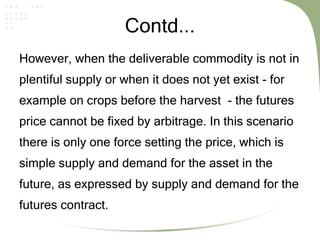 Contd...
However, when the deliverable commodity is not in
plentiful supply or when it does not yet exist - for
example on crops before the harvest - the futures
price cannot be fixed by arbitrage. In this scenario
there is only one force setting the price, which is
simple supply and demand for the asset in the
future, as expressed by supply and demand for the
futures contract.
 