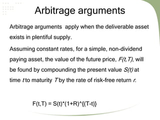 Arbitrage arguments
Arbitrage arguments apply when the deliverable asset
exists in plentiful supply.
Assuming constant rates, for a simple, non-dividend
paying asset, the value of the future price, F(t,T), will
be found by compounding the present value S(t) at
time t to maturity T by the rate of risk-free return r.
F(t,T) = S(t)*(1+R)^{(T-t)}
 