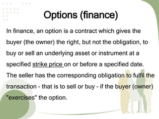 Options (finance)
In finance, an option is a contract which gives the
buyer (the owner) the right, but not the obligation, to
buy or sell an underlying asset or instrument at a
specified strike price on or before a specified date.
The seller has the corresponding obligation to fulfil the
transaction – that is to sell or buy – if the buyer (owner)
"exercises" the option.
 