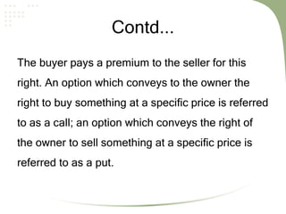 Contd...
The buyer pays a premium to the seller for this
right. An option which conveys to the owner the
right to buy something at a specific price is referred
to as a call; an option which conveys the right of
the owner to sell something at a specific price is
referred to as a put.
 