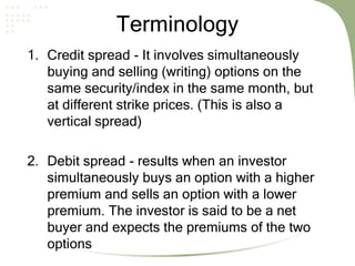 Terminology
1. Credit spread - It involves simultaneously
buying and selling (writing) options on the
same security/index in the same month, but
at different strike prices. (This is also a
vertical spread)
2. Debit spread - results when an investor
simultaneously buys an option with a higher
premium and sells an option with a lower
premium. The investor is said to be a net
buyer and expects the premiums of the two
options
 