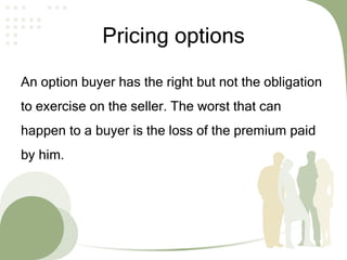 Pricing options
An option buyer has the right but not the obligation
to exercise on the seller. The worst that can
happen to a buyer is the loss of the premium paid
by him.
 