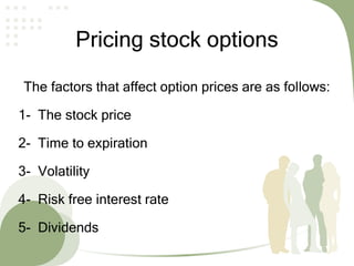 Pricing stock options
The factors that affect option prices are as follows:
1- The stock price
2- Time to expiration
3- Volatility
4- Risk free interest rate
5- Dividends
 