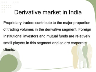 Derivative market in India
Proprietary traders contribute to the major proportion
of trading volumes in the derivative segment. Foreign
Institutional investors and mutual funds are relatively
small players in this segment and so are corporate
clients.
 