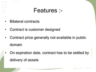 Features :-
• Bilateral contracts
• Contract is customer designed
• Contract price generally not available in public
domain
• On expiration date, contract has to be settled by
delivery of assets
 