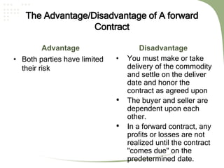 The Advantage/Disadvantage of A forward
Contract
Advantage
• Both parties have limited
their risk
Disadvantage
• You must make or take
delivery of the commodity
and settle on the deliver
date and honor the
contract as agreed upon
• The buyer and seller are
dependent upon each
other.
• In a forward contract, any
profits or losses are not
realized until the contract
"comes due" on the
predetermined date.
 