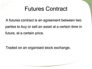 Futures Contract
A futures contract is an agreement between two
parties to buy or sell an asset at a certain time in
future, at a certain price.
Traded on an organised stock exchange.
 