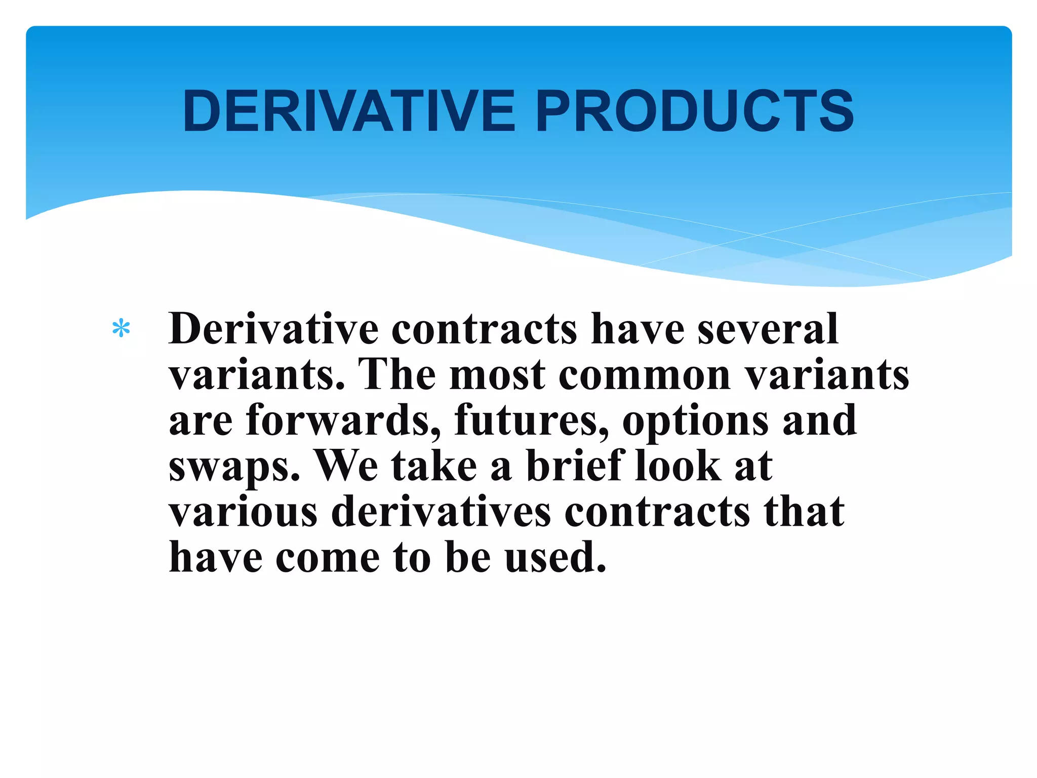  Derivative contracts have several
variants. The most common variants
are forwards, futures, options and
swaps. We take a brief look at
various derivatives contracts that
have come to be used.
DERIVATIVE PRODUCTS
 