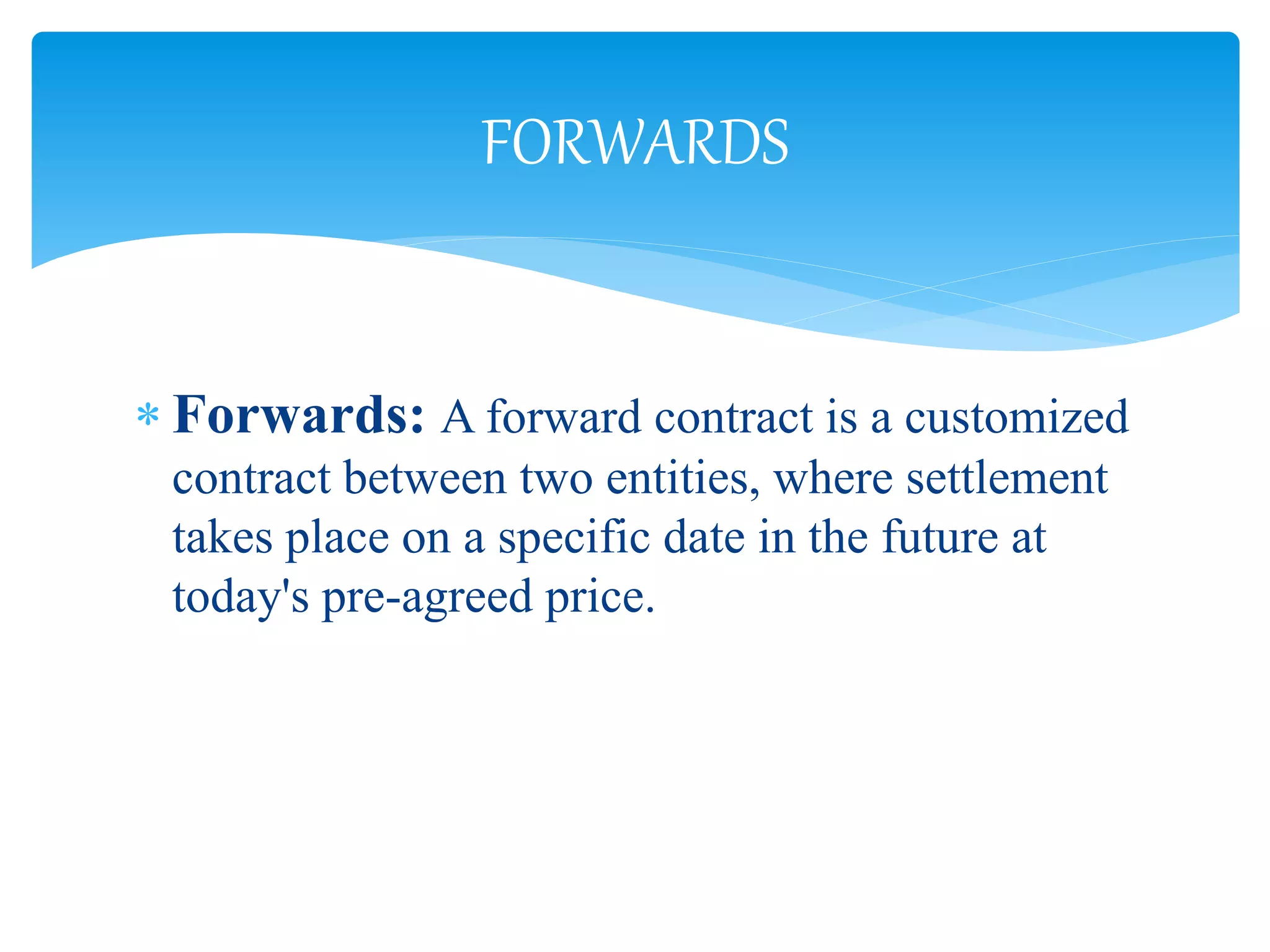  Forwards: A forward contract is a customized
contract between two entities, where settlement
takes place on a specific date in the future at
today's pre-agreed price.
FORWARDS
 