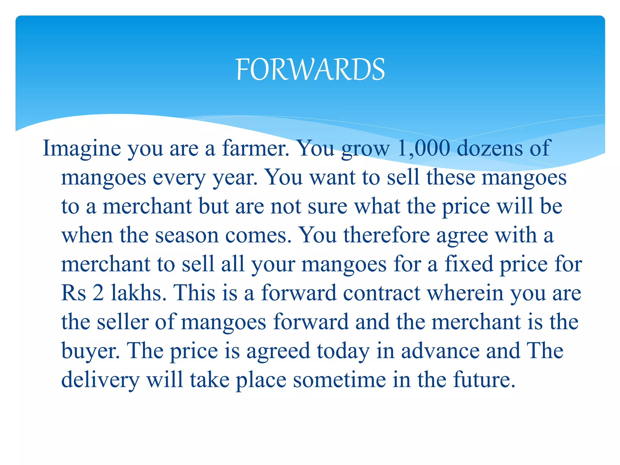 Imagine you are a farmer. You grow 1,000 dozens of
mangoes every year. You want to sell these mangoes
to a merchant but are not sure what the price will be
when the season comes. You therefore agree with a
merchant to sell all your mangoes for a fixed price for
Rs 2 lakhs. This is a forward contract wherein you are
the seller of mangoes forward and the merchant is the
buyer. The price is agreed today in advance and The
delivery will take place sometime in the future.
FORWARDS
 