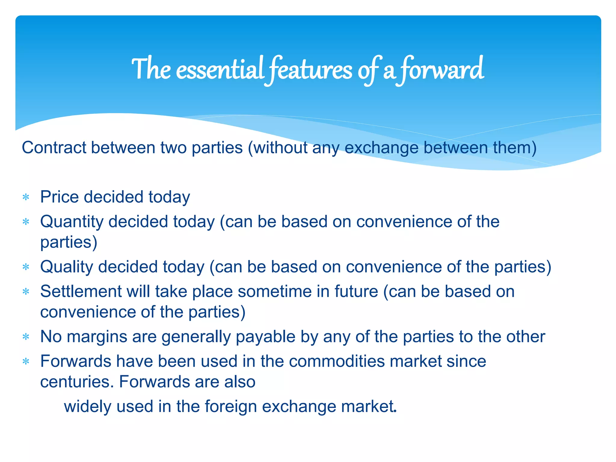Contract between two parties (without any exchange between them)
 Price decided today
 Quantity decided today (can be based on convenience of the
parties)
 Quality decided today (can be based on convenience of the parties)
 Settlement will take place sometime in future (can be based on
convenience of the parties)
 No margins are generally payable by any of the parties to the other
 Forwards have been used in the commodities market since
centuries. Forwards are also
widely used in the foreign exchange market.
The essential features of a forward
 