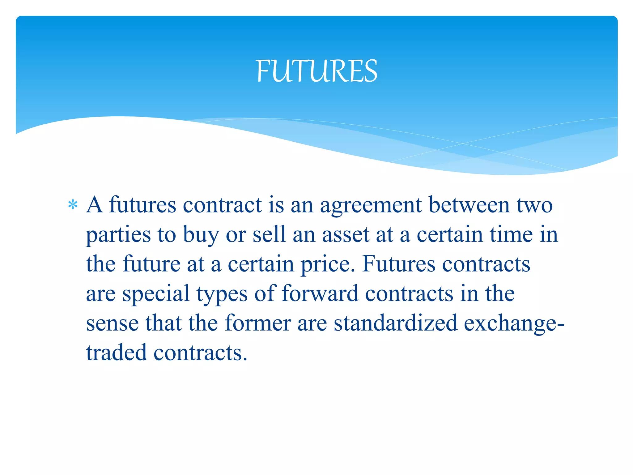  A futures contract is an agreement between two
parties to buy or sell an asset at a certain time in
the future at a certain price. Futures contracts
are special types of forward contracts in the
sense that the former are standardized exchange-
traded contracts.
FUTURES
 