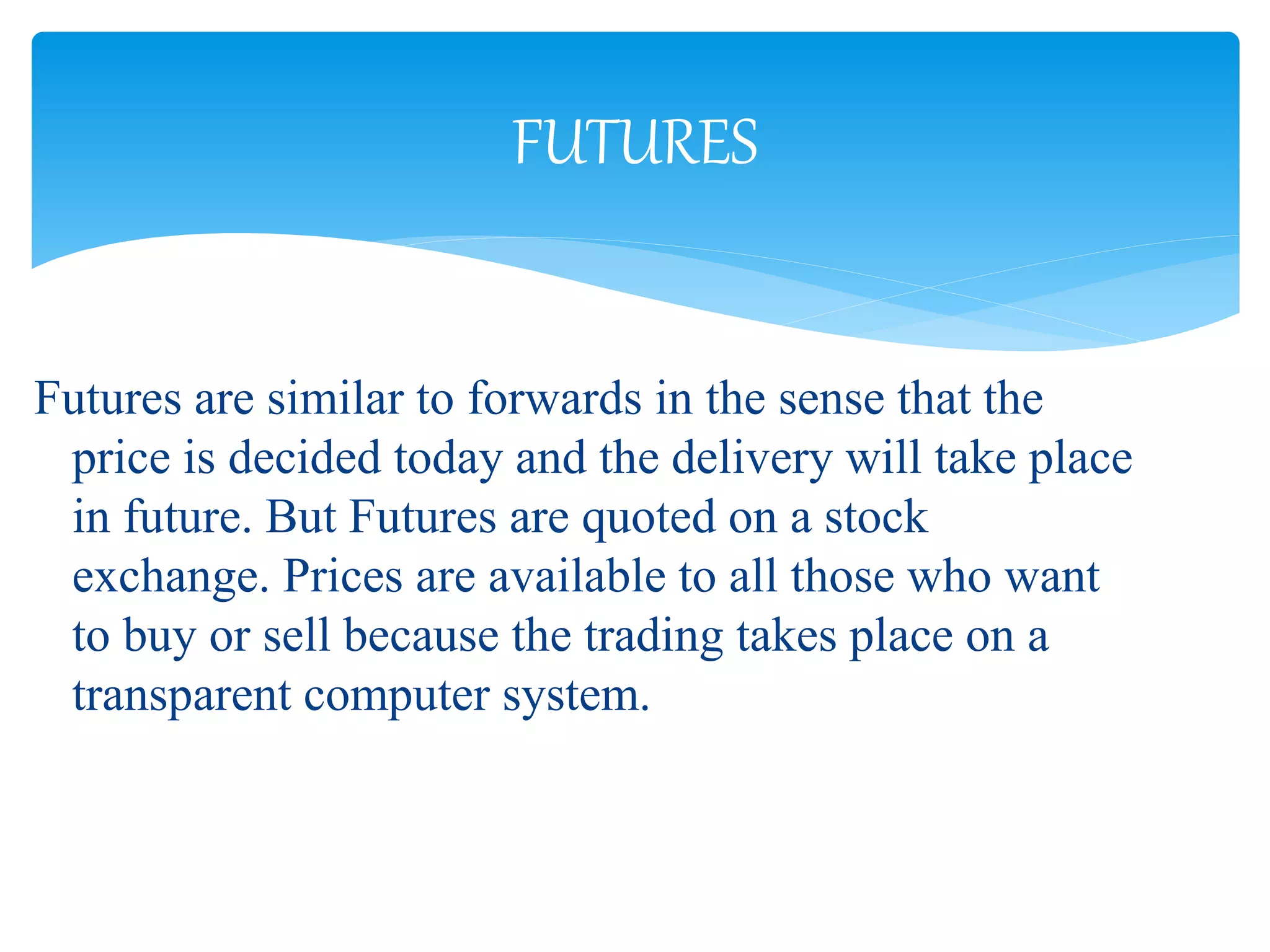 Futures are similar to forwards in the sense that the
price is decided today and the delivery will take place
in future. But Futures are quoted on a stock
exchange. Prices are available to all those who want
to buy or sell because the trading takes place on a
transparent computer system.
FUTURES
 