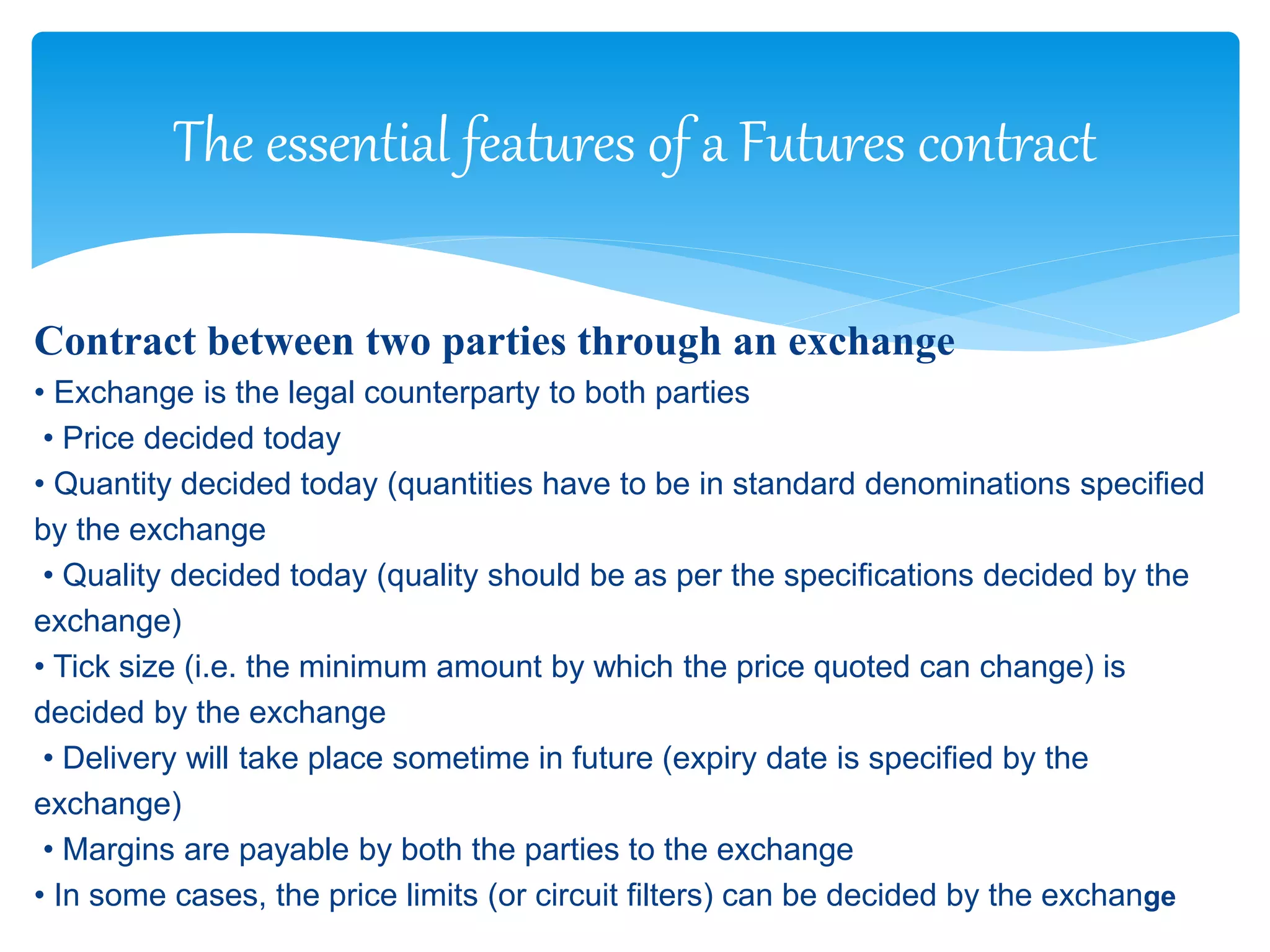 Contract between two parties through an exchange
• Exchange is the legal counterparty to both parties
• Price decided today
• Quantity decided today (quantities have to be in standard denominations specified
by the exchange
• Quality decided today (quality should be as per the specifications decided by the
exchange)
• Tick size (i.e. the minimum amount by which the price quoted can change) is
decided by the exchange
• Delivery will take place sometime in future (expiry date is specified by the
exchange)
• Margins are payable by both the parties to the exchange
• In some cases, the price limits (or circuit filters) can be decided by the exchange
The essential features of a Futures contract
 