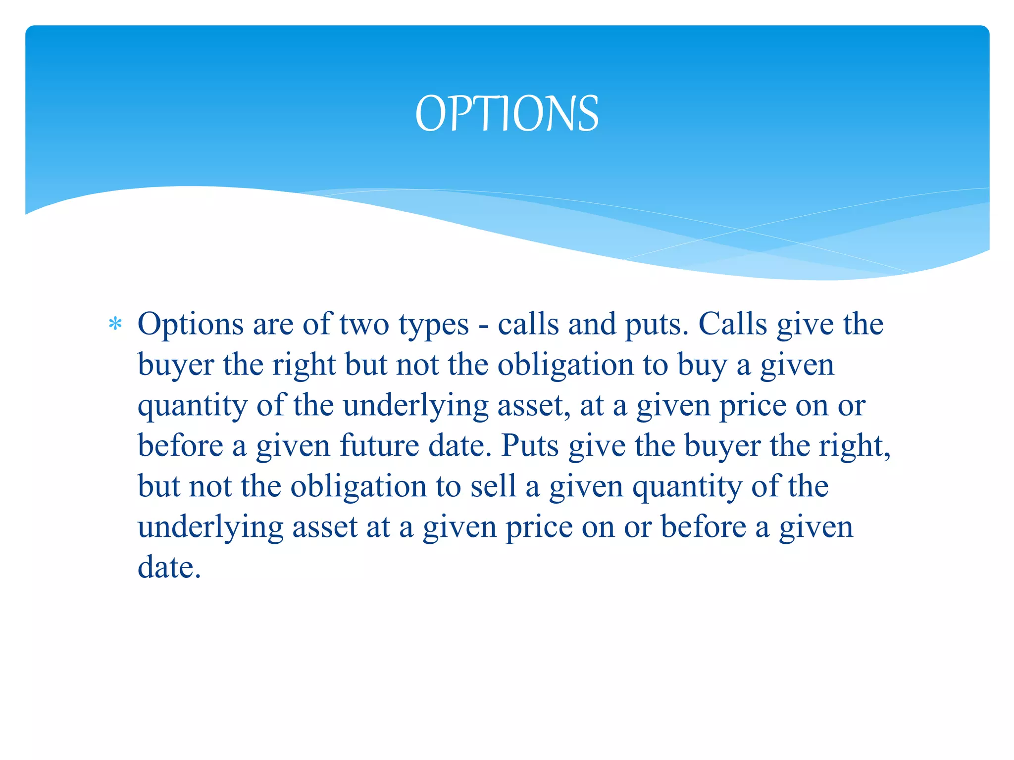  Options are of two types - calls and puts. Calls give the
buyer the right but not the obligation to buy a given
quantity of the underlying asset, at a given price on or
before a given future date. Puts give the buyer the right,
but not the obligation to sell a given quantity of the
underlying asset at a given price on or before a given
date.
OPTIONS
 