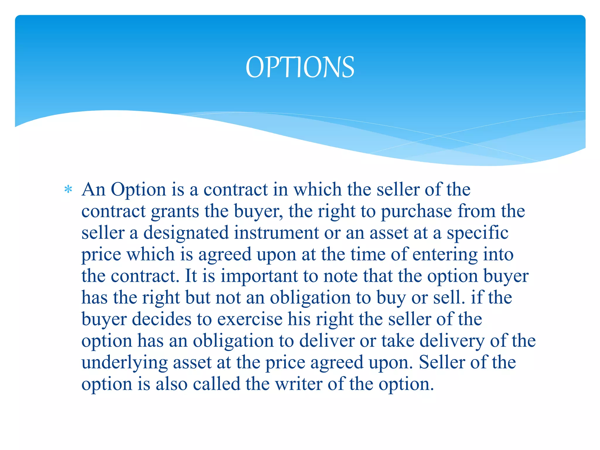  An Option is a contract in which the seller of the
contract grants the buyer, the right to purchase from the
seller a designated instrument or an asset at a specific
price which is agreed upon at the time of entering into
the contract. It is important to note that the option buyer
has the right but not an obligation to buy or sell. if the
buyer decides to exercise his right the seller of the
option has an obligation to deliver or take delivery of the
underlying asset at the price agreed upon. Seller of the
option is also called the writer of the option.
OPTIONS
 