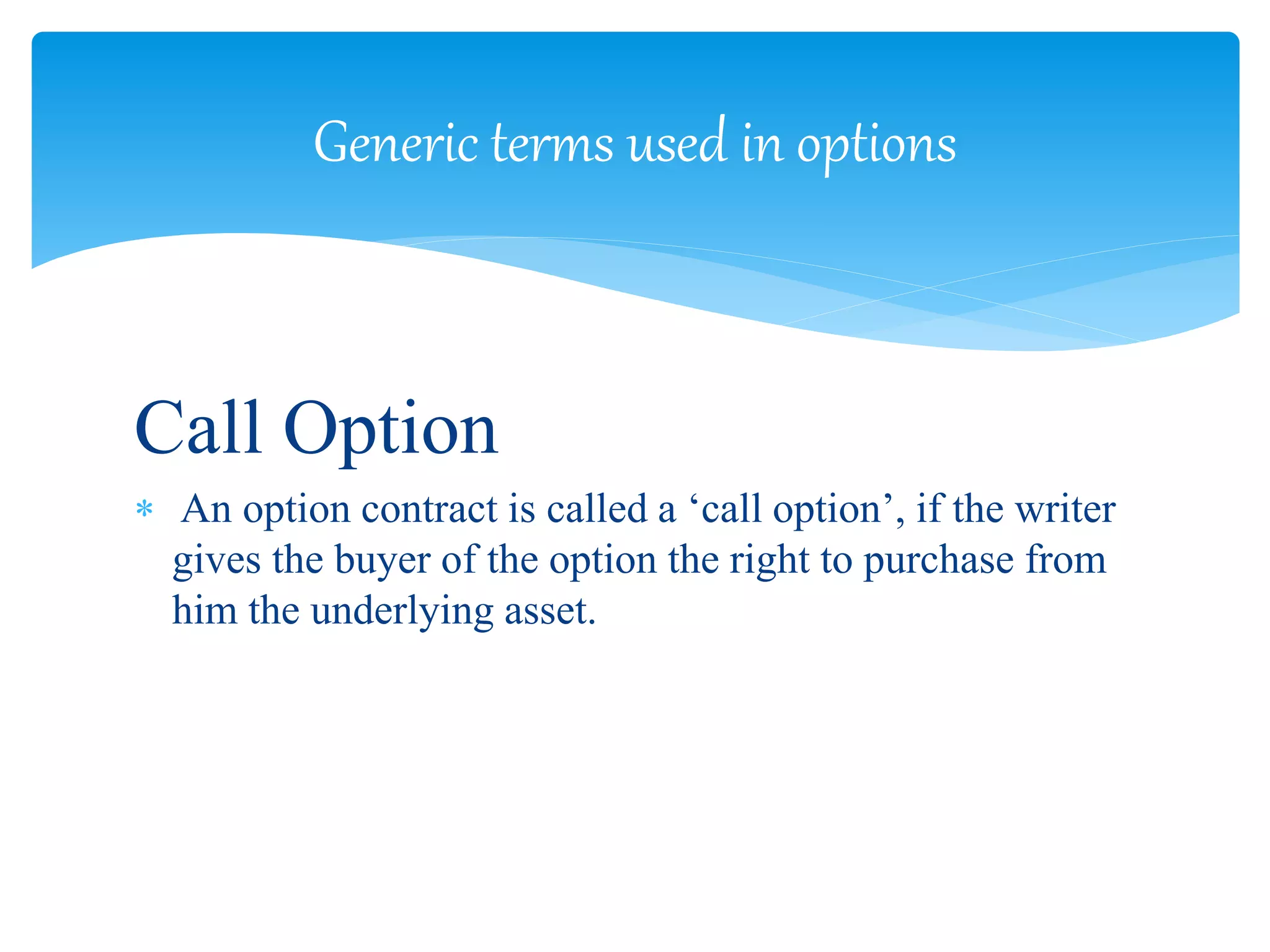 Call Option
 An option contract is called a ‘call option’, if the writer
gives the buyer of the option the right to purchase from
him the underlying asset.
Generic terms used in options
 