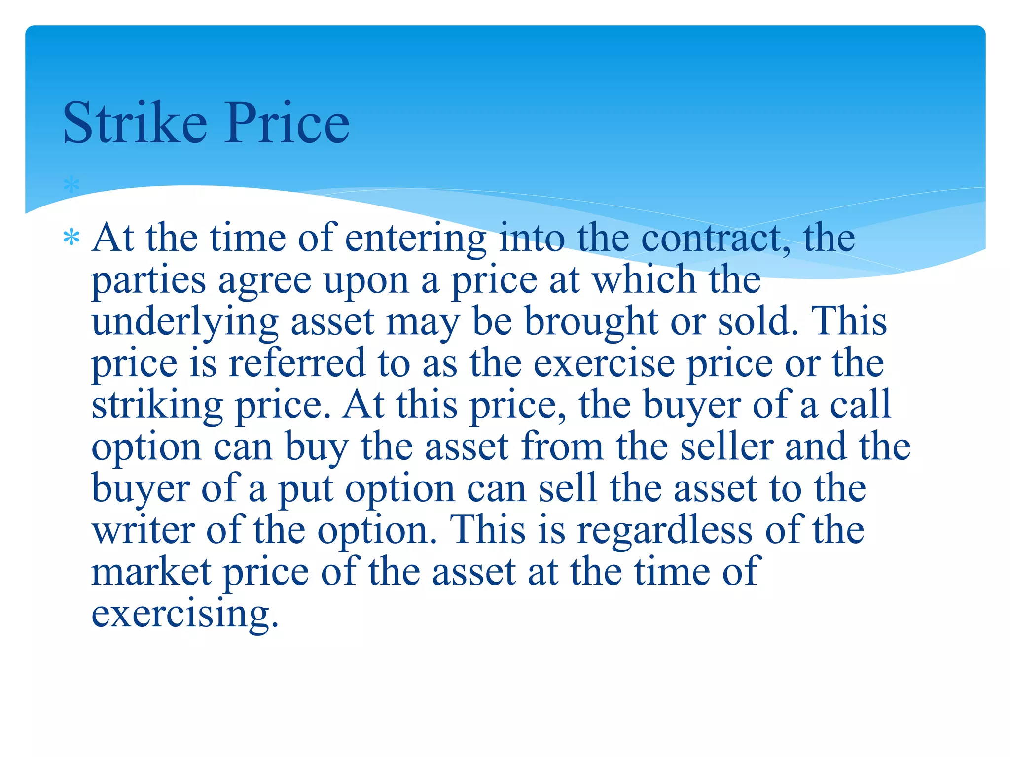 Strike Price

 At the time of entering into the contract, the
parties agree upon a price at which the
underlying asset may be brought or sold. This
price is referred to as the exercise price or the
striking price. At this price, the buyer of a call
option can buy the asset from the seller and the
buyer of a put option can sell the asset to the
writer of the option. This is regardless of the
market price of the asset at the time of
exercising.
 