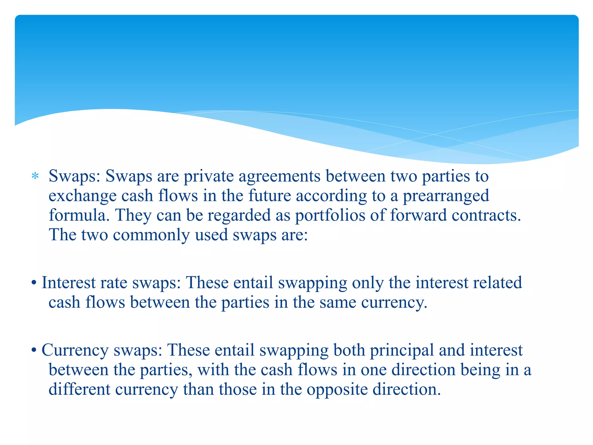  Swaps: Swaps are private agreements between two parties to
exchange cash flows in the future according to a prearranged
formula. They can be regarded as portfolios of forward contracts.
The two commonly used swaps are:
• Interest rate swaps: These entail swapping only the interest related
cash flows between the parties in the same currency.
• Currency swaps: These entail swapping both principal and interest
between the parties, with the cash flows in one direction being in a
different currency than those in the opposite direction.
 