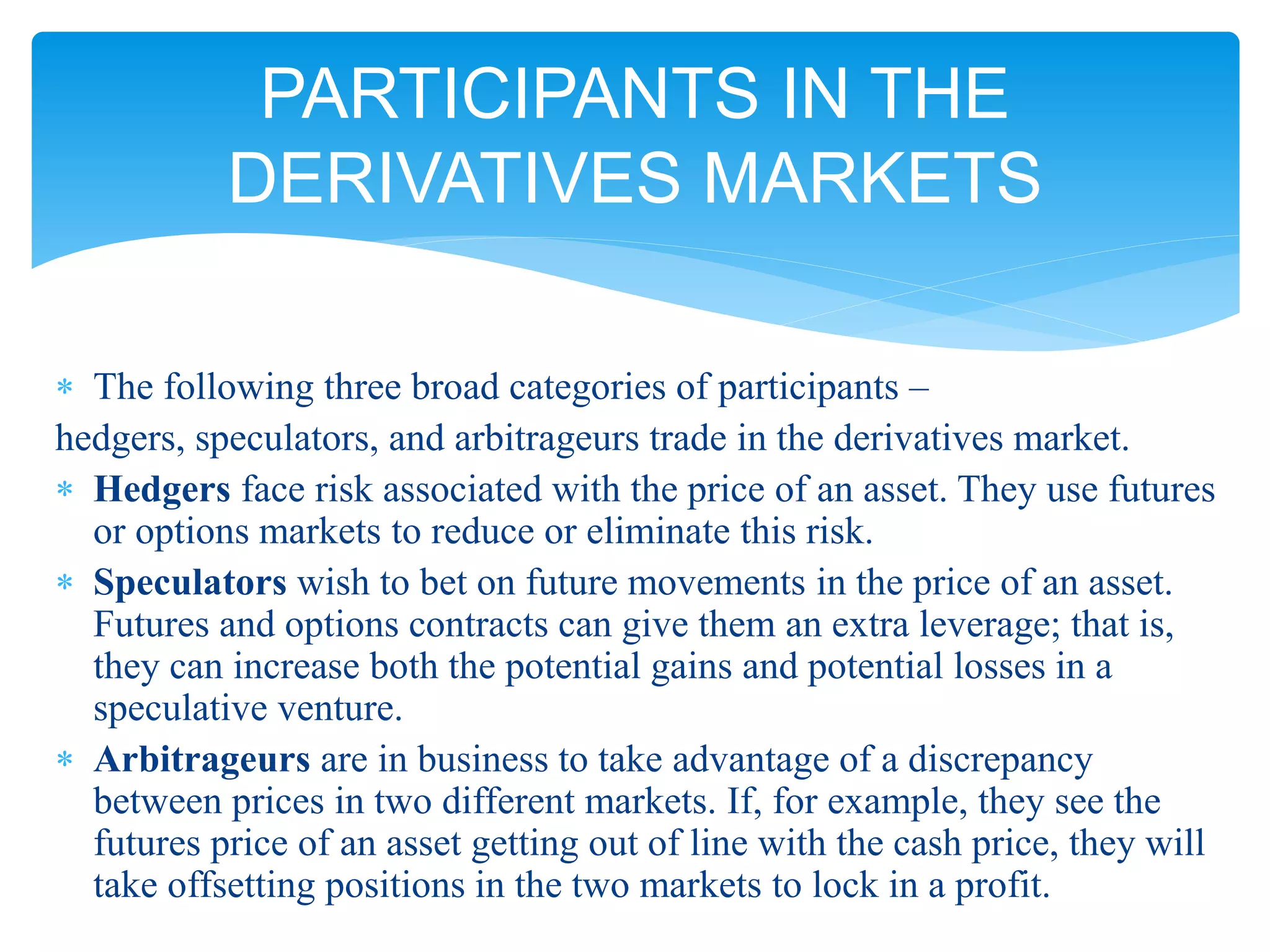  The following three broad categories of participants –
hedgers, speculators, and arbitrageurs trade in the derivatives market.
 Hedgers face risk associated with the price of an asset. They use futures
or options markets to reduce or eliminate this risk.
 Speculators wish to bet on future movements in the price of an asset.
Futures and options contracts can give them an extra leverage; that is,
they can increase both the potential gains and potential losses in a
speculative venture.
 Arbitrageurs are in business to take advantage of a discrepancy
between prices in two different markets. If, for example, they see the
futures price of an asset getting out of line with the cash price, they will
take offsetting positions in the two markets to lock in a profit.
PARTICIPANTS IN THE
DERIVATIVES MARKETS
 