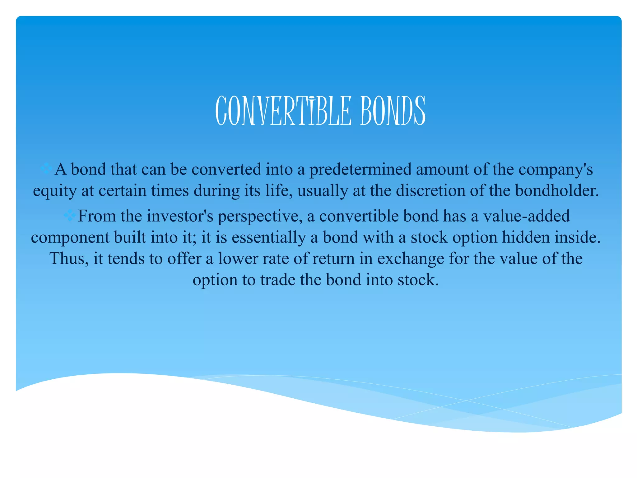 CONVERTIBLE BONDS
A bond that can be converted into a predetermined amount of the company's
equity at certain times during its life, usually at the discretion of the bondholder.
From the investor's perspective, a convertible bond has a value-added
component built into it; it is essentially a bond with a stock option hidden inside.
Thus, it tends to offer a lower rate of return in exchange for the value of the
option to trade the bond into stock.
 