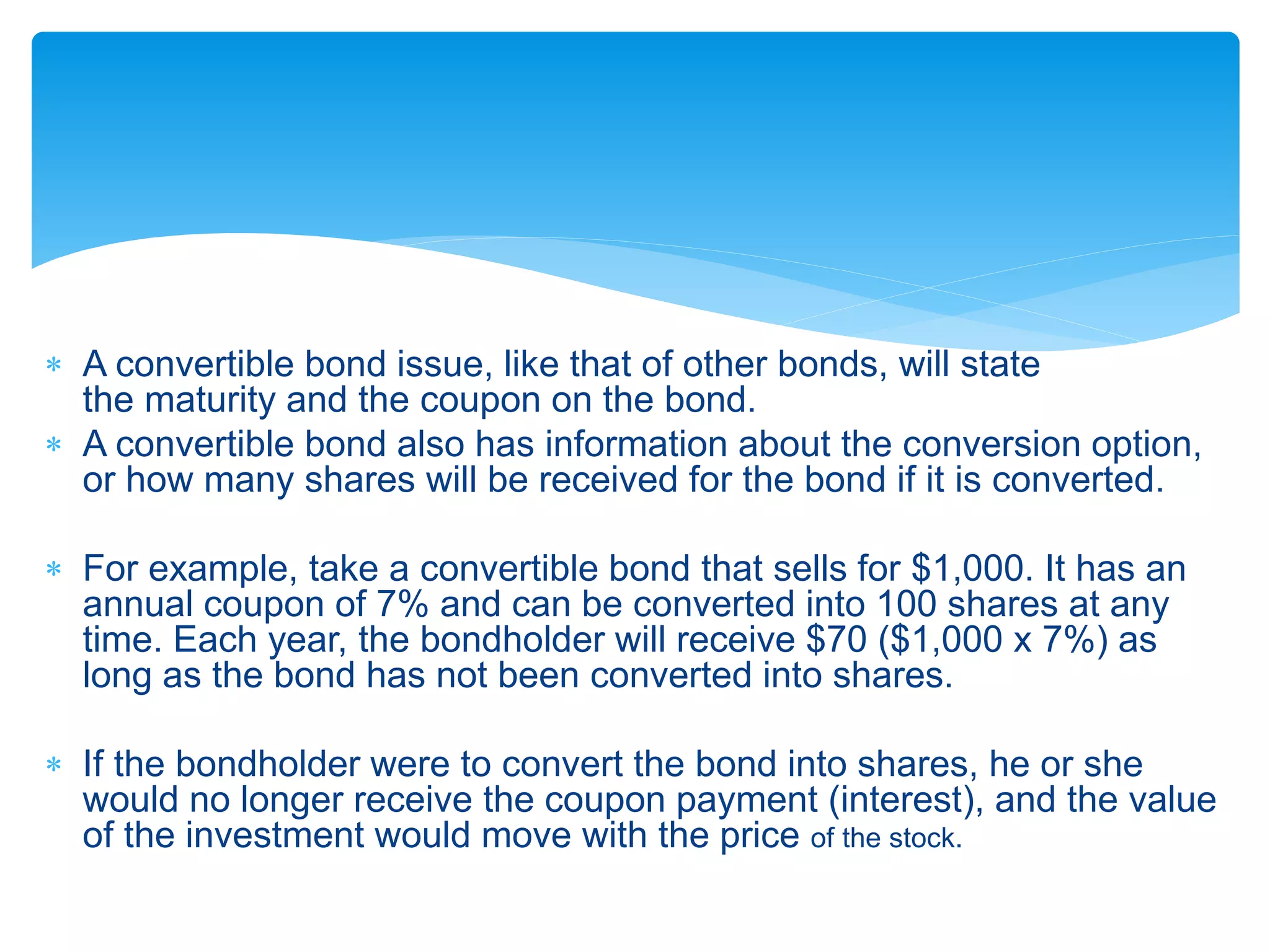  A convertible bond issue, like that of other bonds, will state
the maturity and the coupon on the bond.
 A convertible bond also has information about the conversion option,
or how many shares will be received for the bond if it is converted.
 For example, take a convertible bond that sells for $1,000. It has an
annual coupon of 7% and can be converted into 100 shares at any
time. Each year, the bondholder will receive $70 ($1,000 x 7%) as
long as the bond has not been converted into shares.
 If the bondholder were to convert the bond into shares, he or she
would no longer receive the coupon payment (interest), and the value
of the investment would move with the price of the stock.
 