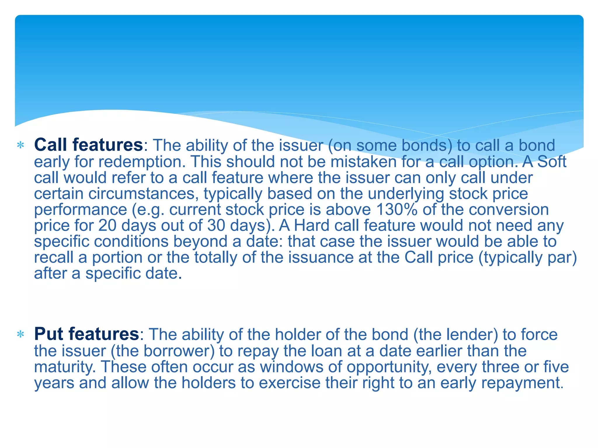  Call features: The ability of the issuer (on some bonds) to call a bond
early for redemption. This should not be mistaken for a call option. A Soft
call would refer to a call feature where the issuer can only call under
certain circumstances, typically based on the underlying stock price
performance (e.g. current stock price is above 130% of the conversion
price for 20 days out of 30 days). A Hard call feature would not need any
specific conditions beyond a date: that case the issuer would be able to
recall a portion or the totally of the issuance at the Call price (typically par)
after a specific date.
 Put features: The ability of the holder of the bond (the lender) to force
the issuer (the borrower) to repay the loan at a date earlier than the
maturity. These often occur as windows of opportunity, every three or five
years and allow the holders to exercise their right to an early repayment.
 