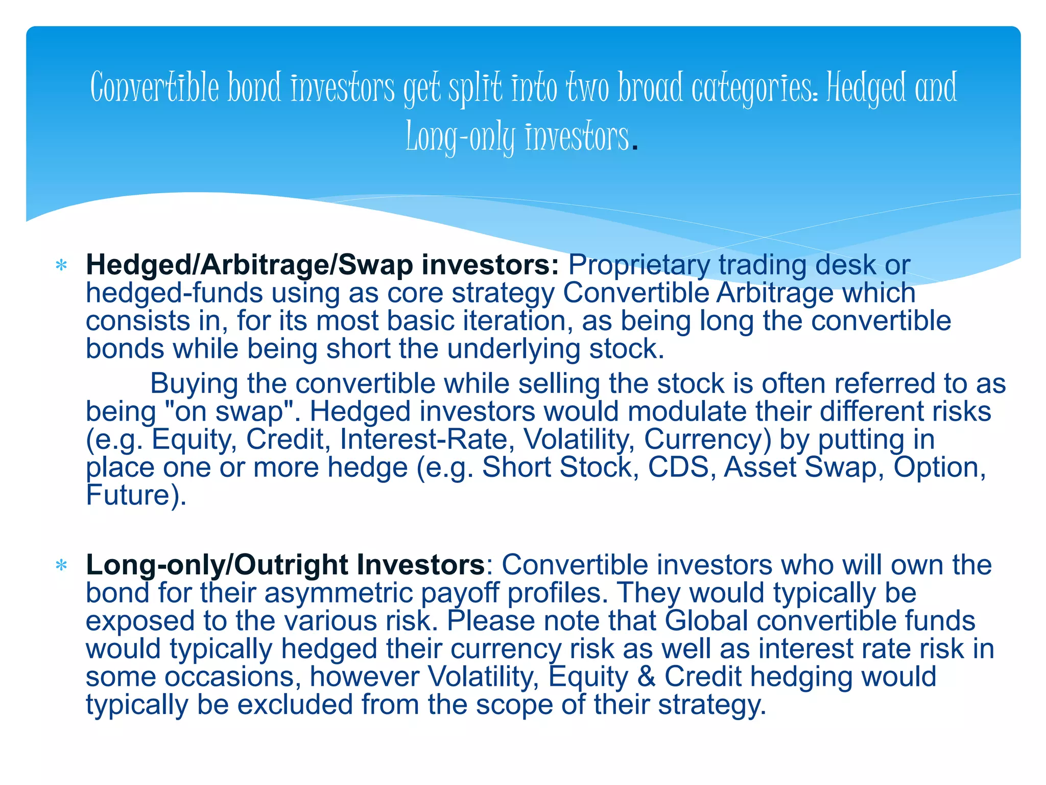  Hedged/Arbitrage/Swap investors: Proprietary trading desk or
hedged-funds using as core strategy Convertible Arbitrage which
consists in, for its most basic iteration, as being long the convertible
bonds while being short the underlying stock.
Buying the convertible while selling the stock is often referred to as
being "on swap". Hedged investors would modulate their different risks
(e.g. Equity, Credit, Interest-Rate, Volatility, Currency) by putting in
place one or more hedge (e.g. Short Stock, CDS, Asset Swap, Option,
Future).
 Long-only/Outright Investors: Convertible investors who will own the
bond for their asymmetric payoff profiles. They would typically be
exposed to the various risk. Please note that Global convertible funds
would typically hedged their currency risk as well as interest rate risk in
some occasions, however Volatility, Equity & Credit hedging would
typically be excluded from the scope of their strategy.
Convertible bond investors get split into two broad categories: Hedged and
Long-only investors.
 