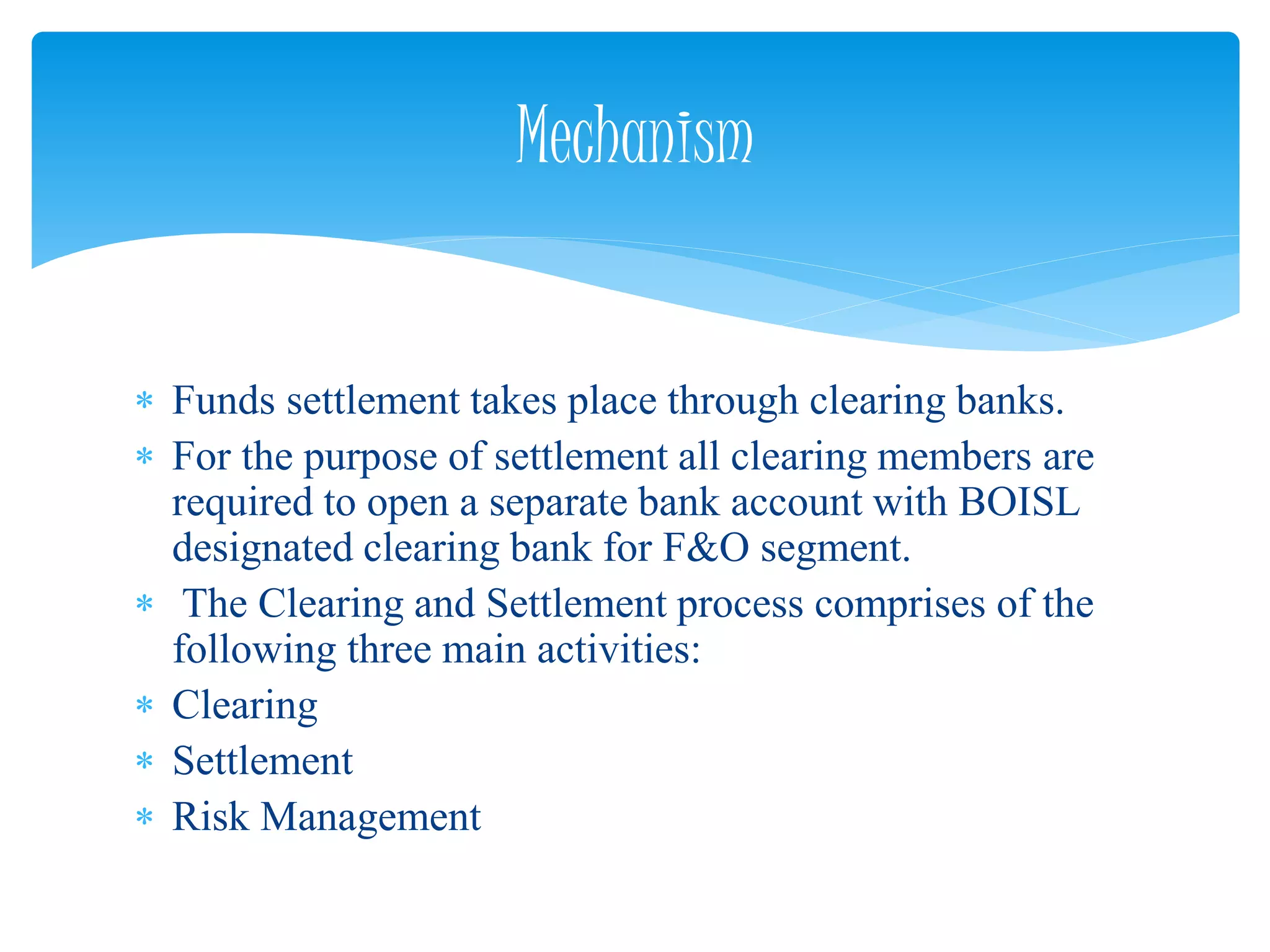  Funds settlement takes place through clearing banks.
 For the purpose of settlement all clearing members are
required to open a separate bank account with BOISL
designated clearing bank for F&O segment.
 The Clearing and Settlement process comprises of the
following three main activities:
 Clearing
 Settlement
 Risk Management
Mechanism
 