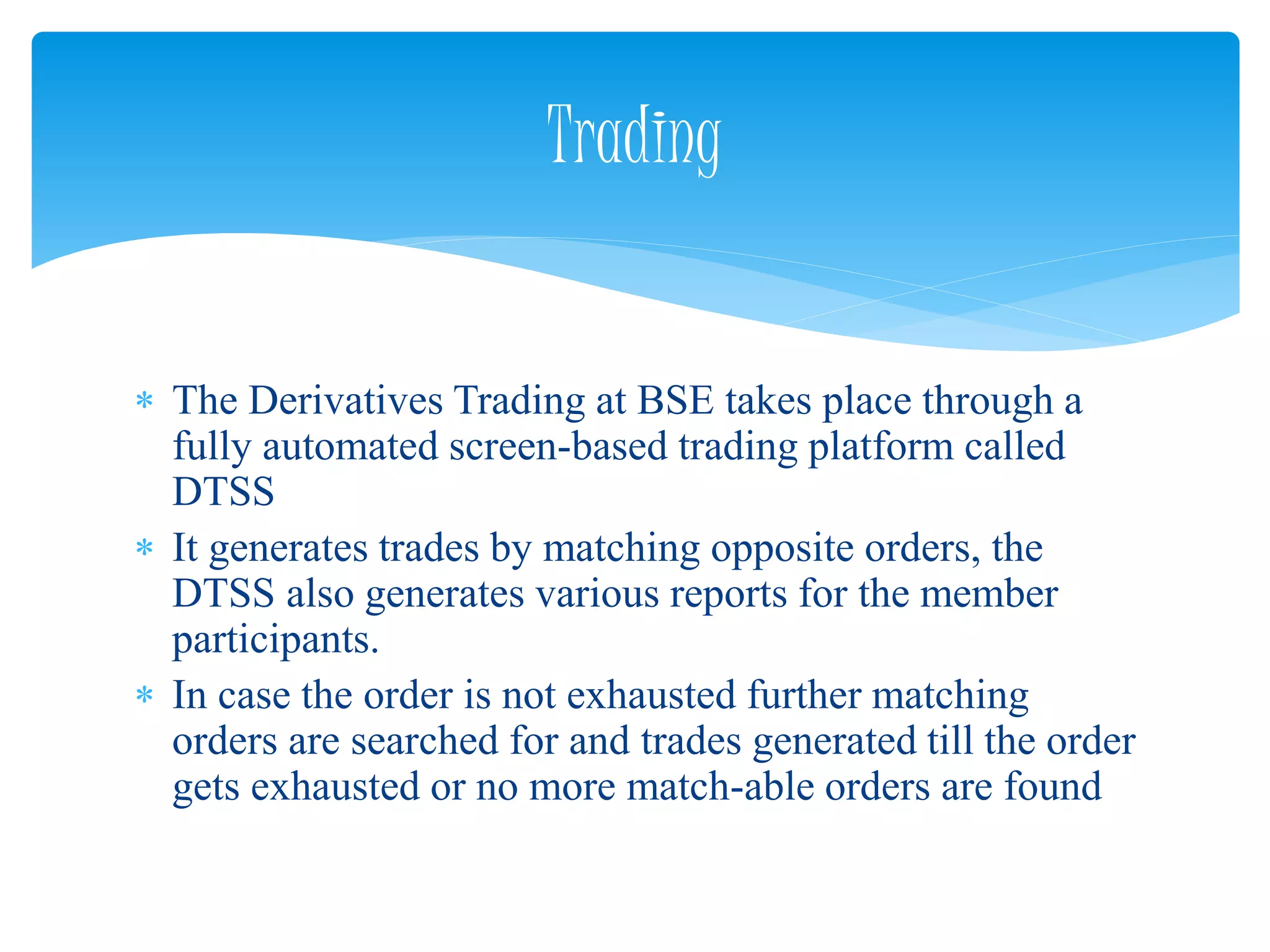  The Derivatives Trading at BSE takes place through a
fully automated screen-based trading platform called
DTSS
 It generates trades by matching opposite orders, the
DTSS also generates various reports for the member
participants.
 In case the order is not exhausted further matching
orders are searched for and trades generated till the order
gets exhausted or no more match-able orders are found
Trading
 