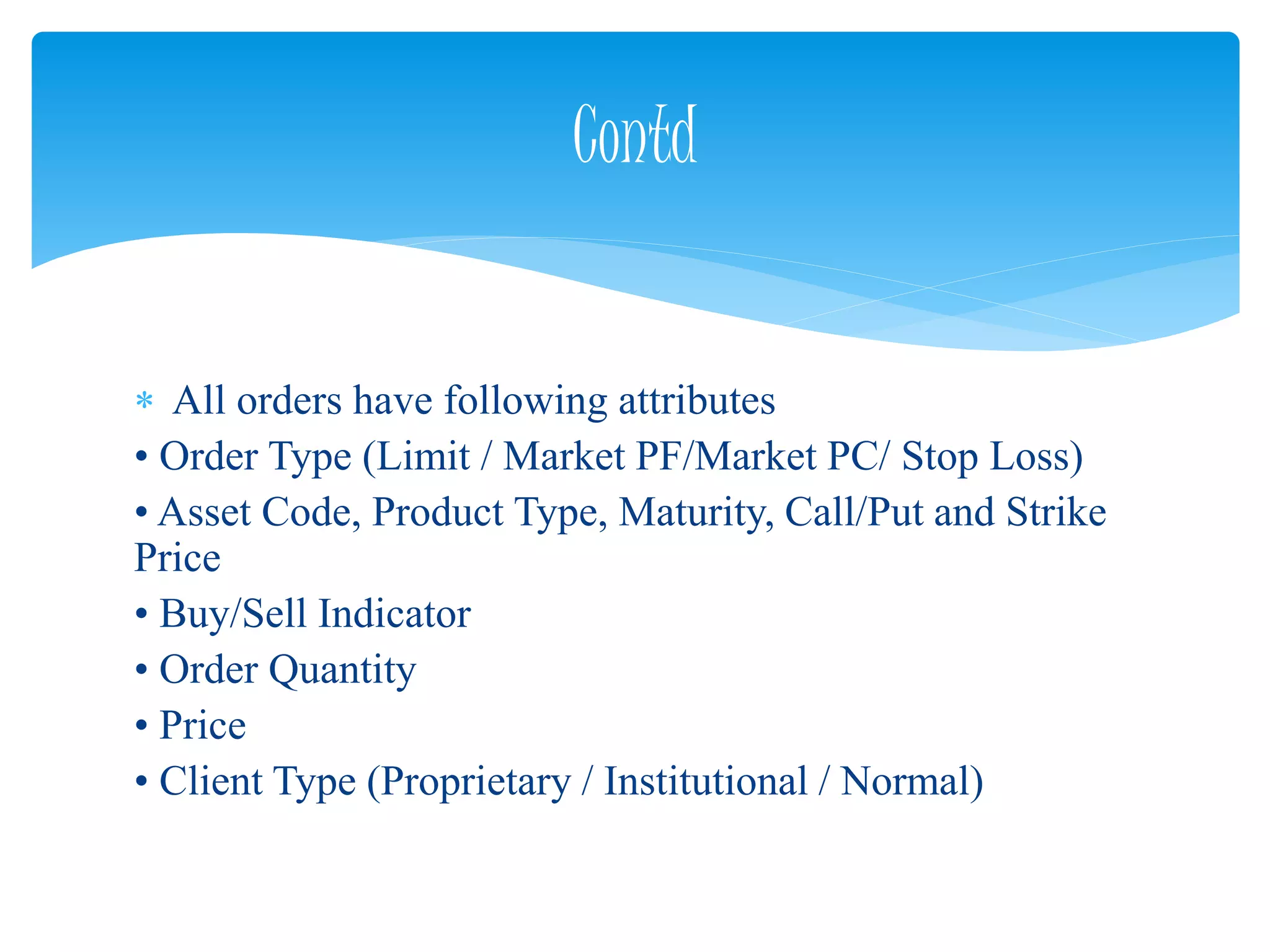  All orders have following attributes
• Order Type (Limit / Market PF/Market PC/ Stop Loss)
• Asset Code, Product Type, Maturity, Call/Put and Strike
Price
• Buy/Sell Indicator
• Order Quantity
• Price
• Client Type (Proprietary / Institutional / Normal)
Contd
 