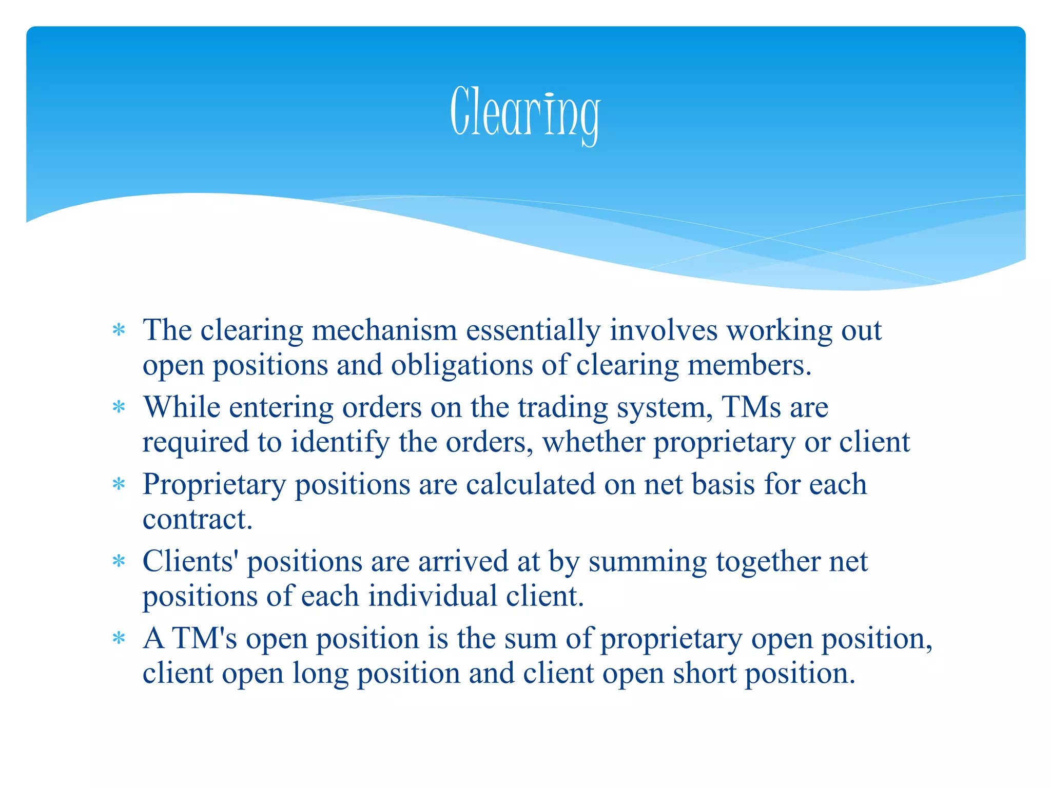  The clearing mechanism essentially involves working out
open positions and obligations of clearing members.
 While entering orders on the trading system, TMs are
required to identify the orders, whether proprietary or client
 Proprietary positions are calculated on net basis for each
contract.
 Clients' positions are arrived at by summing together net
positions of each individual client.
 A TM's open position is the sum of proprietary open position,
client open long position and client open short position.
Clearing
 