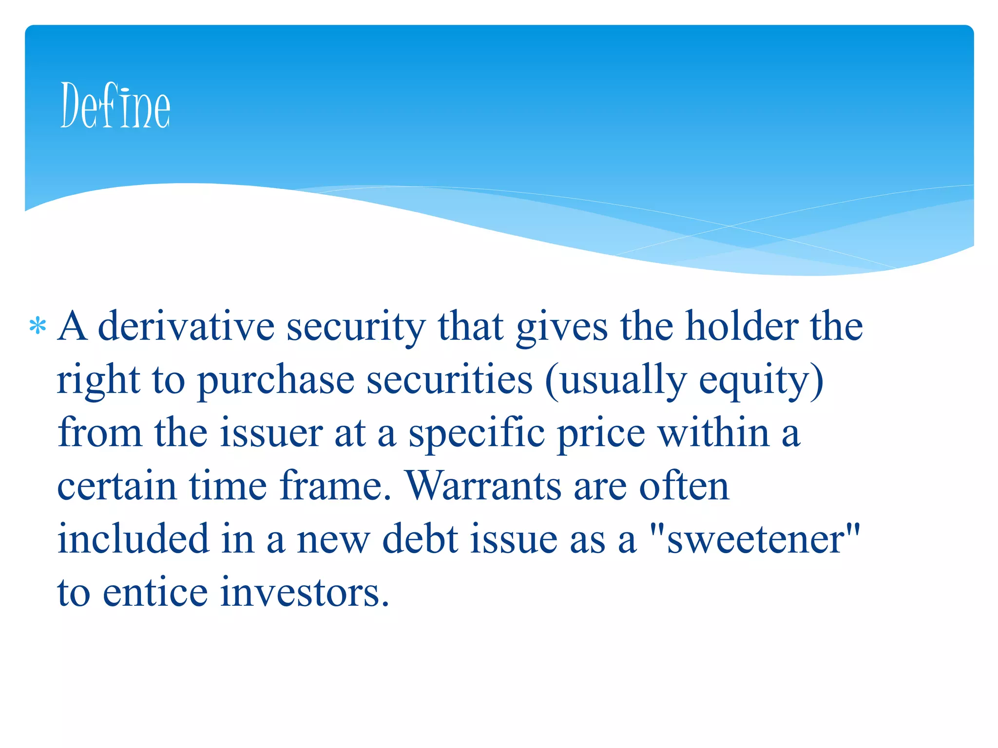  A derivative security that gives the holder the
right to purchase securities (usually equity)
from the issuer at a specific price within a
certain time frame. Warrants are often
included in a new debt issue as a "sweetener"
to entice investors.
Define
 